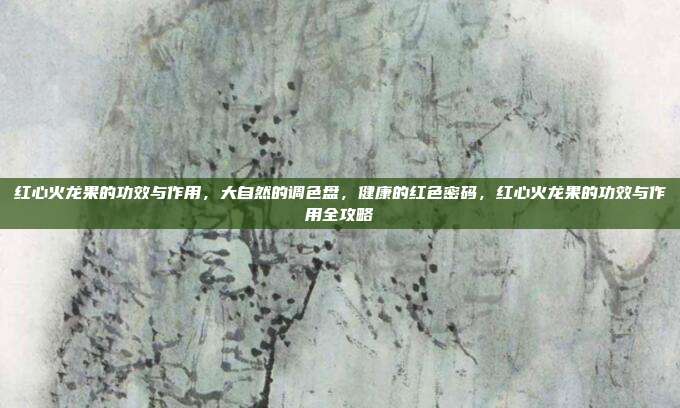 红心火龙果的功效与作用,大自然的调色盘,健康的红色密码,红心火龙果的功效与作用全攻略