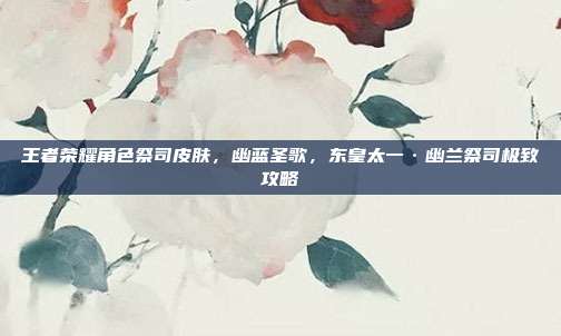 王者荣耀角色祭司皮肤,幽蓝圣歌,东皇太一·幽兰祭司极致攻略