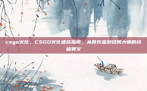 csgo火化，CSGO火化速成指南，从骨灰盒到烧烤大师的终极奥义