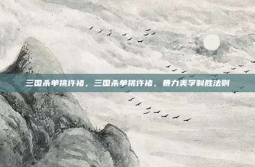 三国杀单挑许褚,三国杀单挑许褚,暴力美学制胜法则