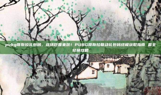 pubg哥斯拉礼包码,战场巨兽来袭!PUBG哥斯拉联动礼包码终极获取指南 最全兑换攻略