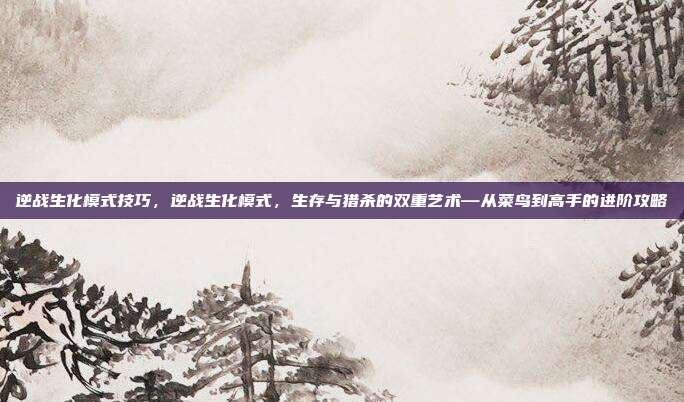 逆战生化模式技巧，逆战生化模式，生存与猎杀的双重艺术—从菜鸟到高手的进阶攻略