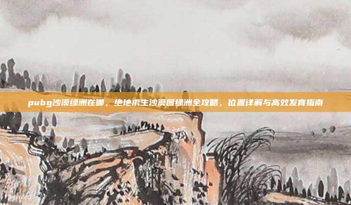 pubg沙漠绿洲在哪,绝地求生沙漠图绿洲全攻略,位置详解与高效发育指南