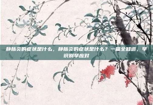 静脉炎的症状是什么，静脉炎的症状是什么？一篇全知道，早识别早应对