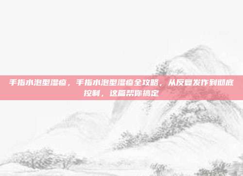 手指水泡型湿疹，手指水泡型湿疹全攻略，从反复发作到彻底控制，这篇帮你搞定