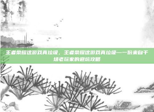王者荣耀这游戏真垃圾,王者荣耀这游戏真垃圾—一份来自千场老玩家的避坑攻略