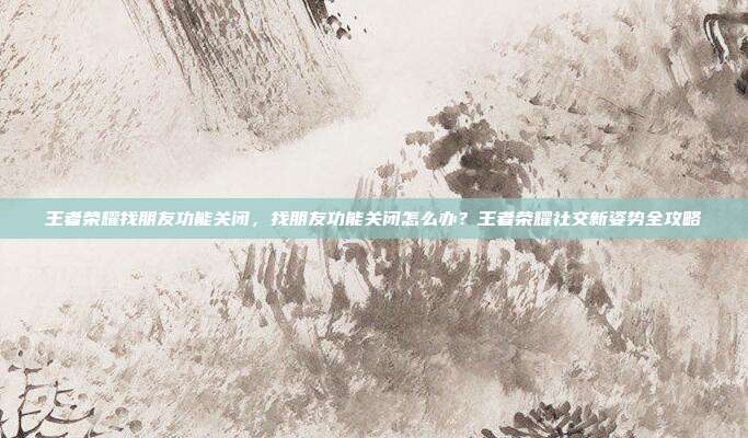 王者荣耀找朋友功能关闭，找朋友功能关闭怎么办？王者荣耀社交新姿势全攻略
