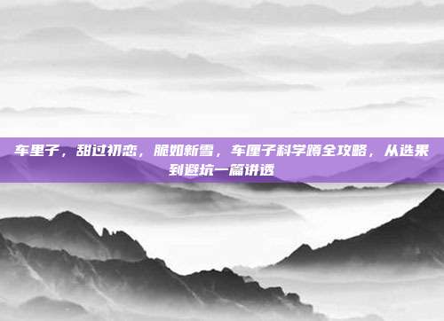 车里子，甜过初恋，脆如新雪，车厘子科学蹲全攻略，从选果到避坑一篇讲透