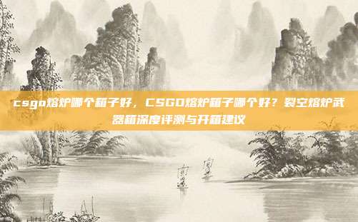 csgo熔炉哪个箱子好，CSGO熔炉箱子哪个好？裂空熔炉武器箱深度评测与开箱建议