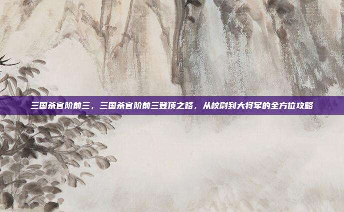 三国杀官阶前三，三国杀官阶前三登顶之路，从校尉到大将军的全方位攻略