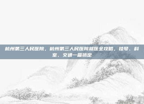 杭州第三人民医院，杭州第三人民医院就医全攻略，挂号、科室、交通一篇搞定