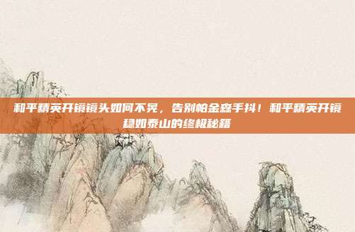 和平精英开镜镜头如何不晃，告别帕金森手抖！和平精英开镜稳如泰山的终极秘籍