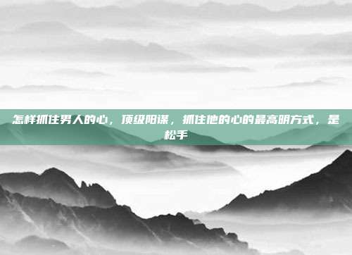 怎样抓住男人的心，顶级阳谋，抓住他的心的最高明方式，是松手