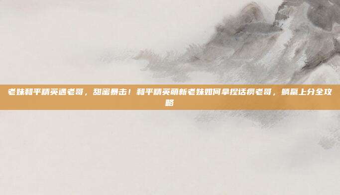 老妹和平精英遇老哥，甜蜜暴击！和平精英萌新老妹如何拿捏话痨老哥，躺赢上分全攻略