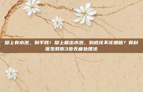 脚上有水泡，别手贱！脚上磨出水泡，到底该不该捅破？骨科医生教你3步无痛处理法