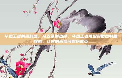 斗鱼王者荣耀封面,从五杀到热搜,斗鱼王者荣耀封面图制胜攻略,让你的直播间霸榜首页