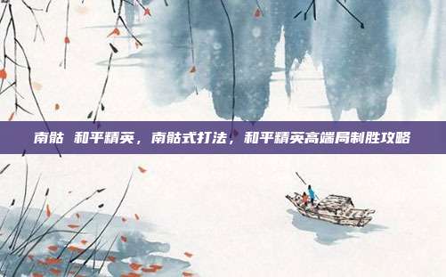 南骷 和平精英，南骷式打法，和平精英高端局制胜攻略
