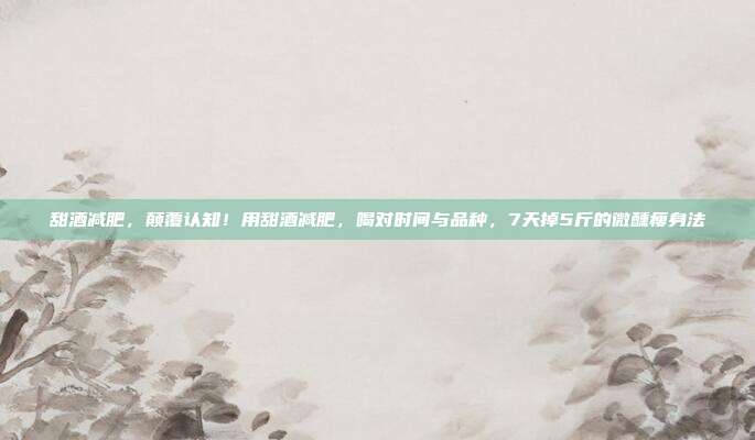 甜酒减肥，颠覆认知！用甜酒减肥，喝对时间与品种，7天掉5斤的微醺瘦身法
