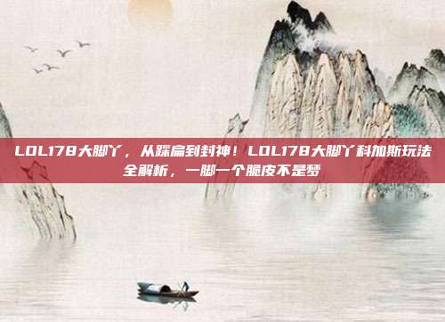 LOL178大脚丫，从踩扁到封神！LOL178大脚丫科加斯玩法全解析，一脚一个脆皮不是梦