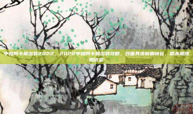 中路阿卡丽出装2022,2022中路阿卡丽出装攻略,双面具流制霸峡谷,瞬杀脆皮如切菜