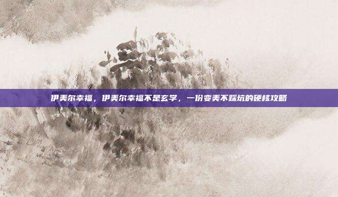伊美尔幸福，伊美尔幸福不是玄学，一份变美不踩坑的硬核攻略