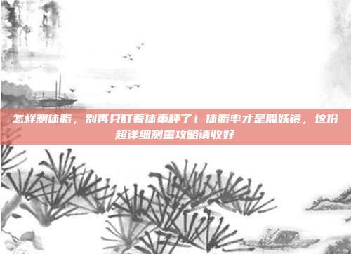 怎样测体脂,别再只盯着体重秤了!体脂率才是照妖镜,这份超详细测量攻略请收好