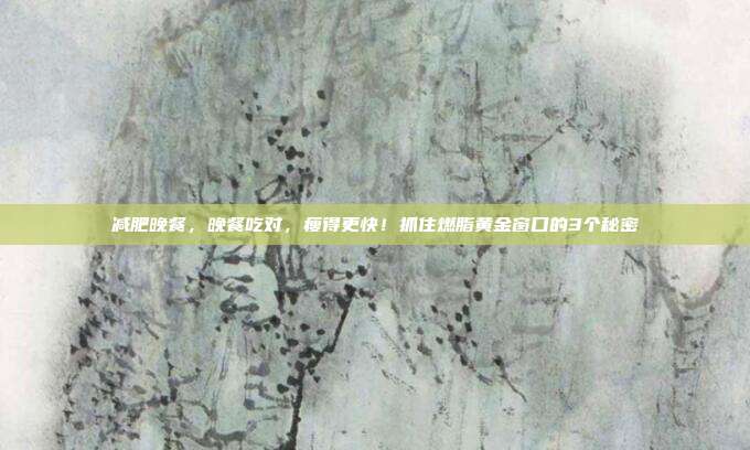 减肥晚餐，晚餐吃对，瘦得更快！抓住燃脂黄金窗口的3个秘密