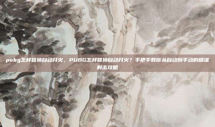 pubg怎样替换自动开火，PUBG怎样替换自动开火？手把手教你从自动到手动的精准射击攻略