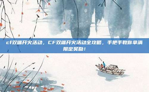 cf双端开火活动，CF双端开火活动全攻略，手把手教你拿满限定奖励！