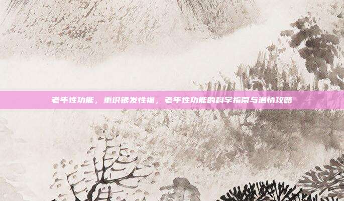 老年性功能,重识银发性福,老年性功能的科学指南与温情攻略