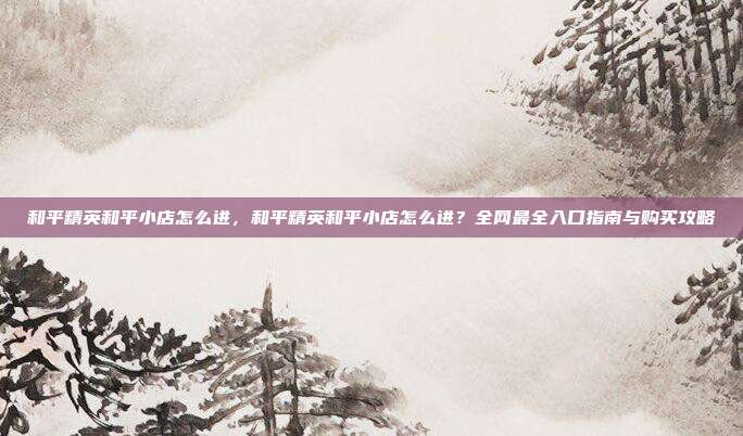 和平精英和平小店怎么进，和平精英和平小店怎么进？全网最全入口指南与购买攻略