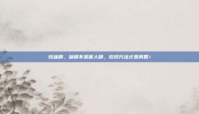 吃味精，味精不是害人精，吃对方法才是真香！