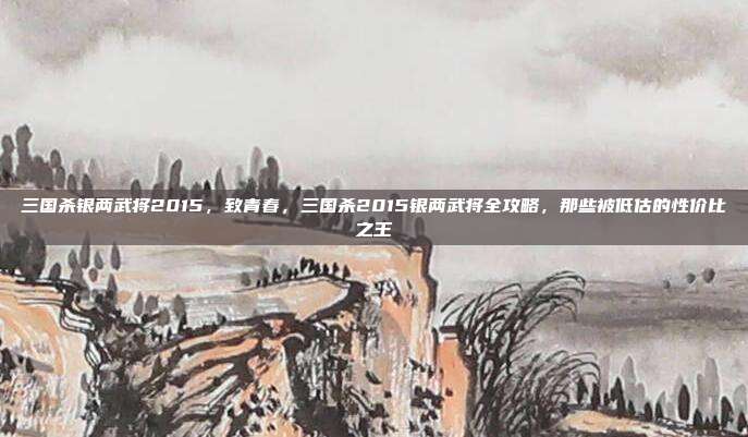 三国杀银两武将2015，致青春，三国杀2015银两武将全攻略，那些被低估的性价比之王
