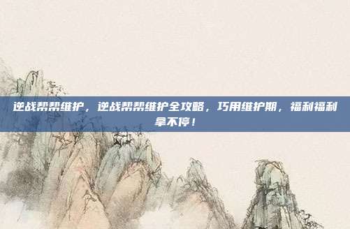 逆战帮帮维护，逆战帮帮维护全攻略，巧用维护期，福利福利拿不停！