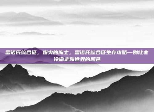 雷诺氏综合征，指尖的冻士，雷诺氏综合征生存攻略—别让寒冷偷走你世界的颜色