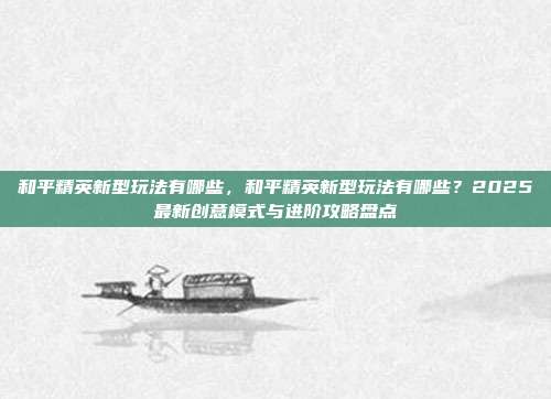 和平精英新型玩法有哪些，和平精英新型玩法有哪些？2025最新创意模式与进阶攻略盘点