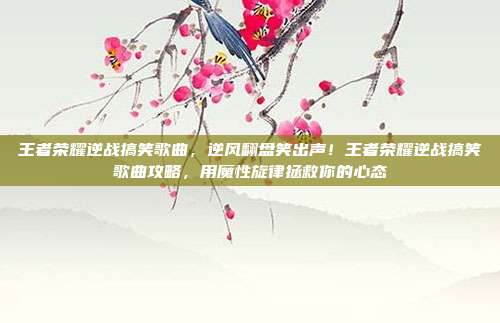 王者荣耀逆战搞笑歌曲，逆风翻盘笑出声！王者荣耀逆战搞笑歌曲攻略，用魔性旋律拯救你的心态