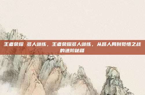 王者荣耀 多人训练,王者荣耀多人训练,从路人局到觉悟之战的进阶秘籍