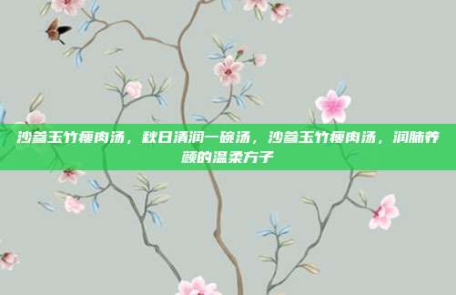 沙参玉竹瘦肉汤，秋日清润一碗汤，沙参玉竹瘦肉汤，润肺养颜的温柔方子