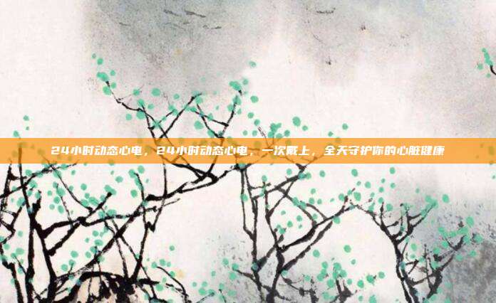 24小时动态心电，24小时动态心电，一次戴上，全天守护你的心脏健康