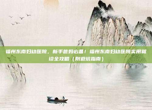 福州东南妇幼医院,新手爸妈必备!福州东南妇幼医院实用就诊全攻略(附避坑指南)
