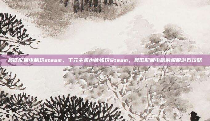 最低配置电脑玩steam，千元主机也能畅玩Steam，最低配置电脑的极限游戏攻略