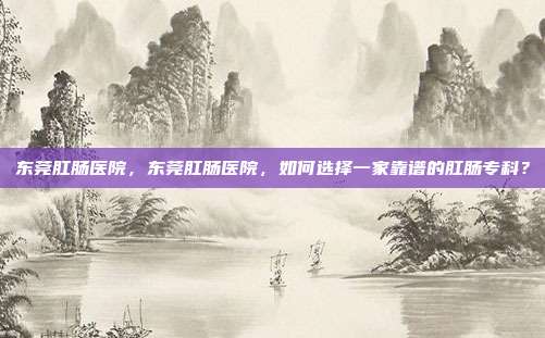 东莞肛肠医院，东莞肛肠医院，如何选择一家靠谱的肛肠专科？