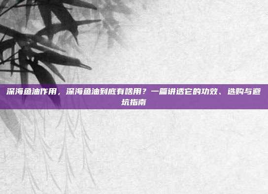 深海鱼油作用，深海鱼油到底有啥用？一篇讲透它的功效、选购与避坑指南