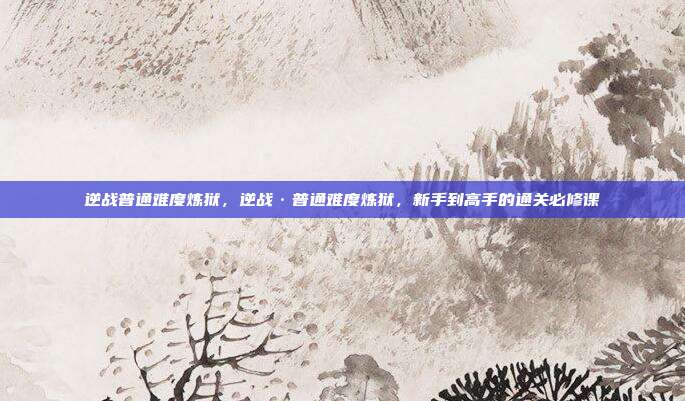 逆战普通难度炼狱,逆战·普通难度炼狱,新手到高手的通关必修课