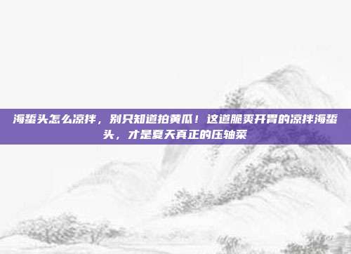 海蜇头怎么凉拌，别只知道拍黄瓜！这道脆爽开胃的凉拌海蜇头，才是夏天真正的压轴菜