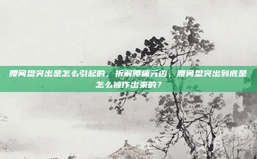 腰间盘突出是怎么引起的，拆解腰痛元凶，腰间盘突出到底是怎么被作出来的？