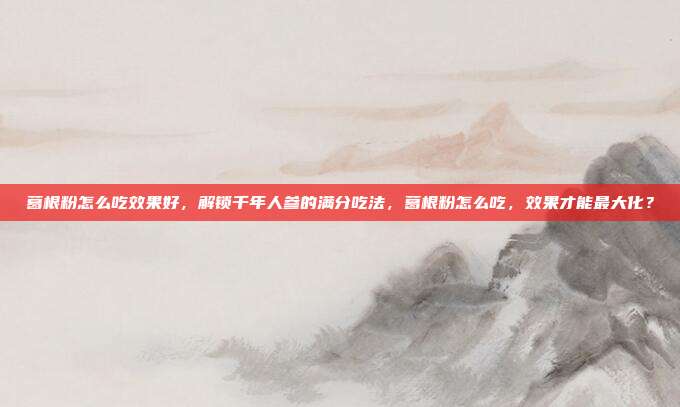 葛根粉怎么吃效果好，解锁千年人参的满分吃法，葛根粉怎么吃，效果才能最大化？