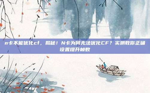 n卡不能优化cf，揭秘！N卡为何无法优化CF？实测教你正确设置提升帧数