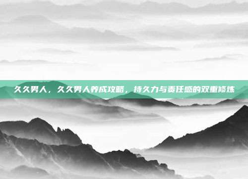 久久男人，久久男人养成攻略，持久力与责任感的双重修炼